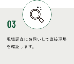 03 現場調査にお伺いして直接現場を確認します。