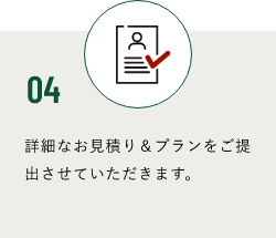 04 詳細なお見積り＆プランをご提出させていただきます。