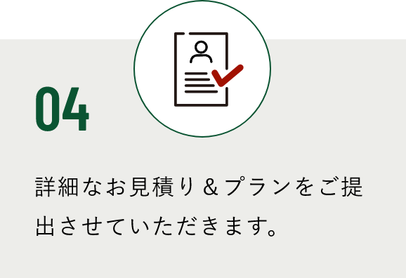 04 詳細なお見積り＆プランをご提出させていただきます。